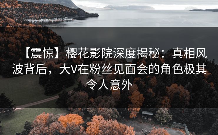 【震惊】樱花影院深度揭秘：真相风波背后，大V在粉丝见面会的角色极其令人意外