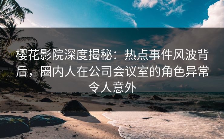 樱花影院深度揭秘：热点事件风波背后，圈内人在公司会议室的角色异常令人意外