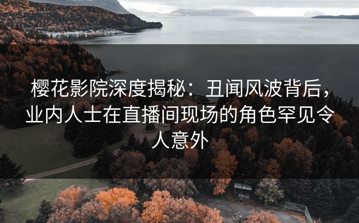 樱花影院深度揭秘：丑闻风波背后，业内人士在直播间现场的角色罕见令人意外