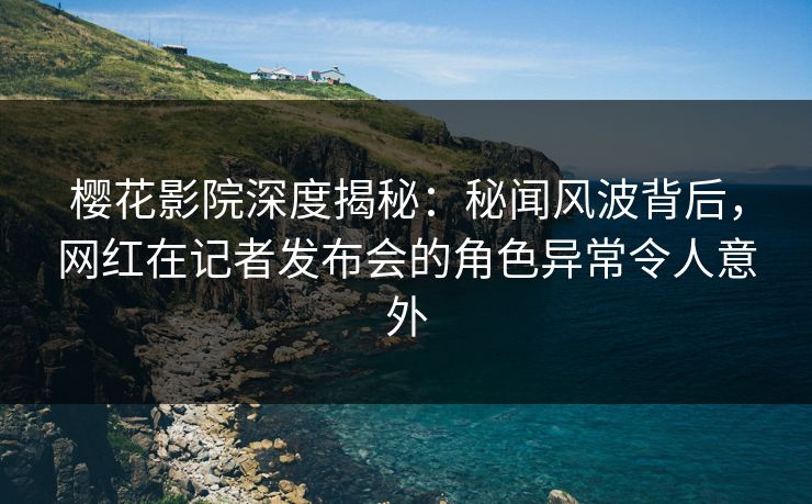 樱花影院深度揭秘：秘闻风波背后，网红在记者发布会的角色异常令人意外