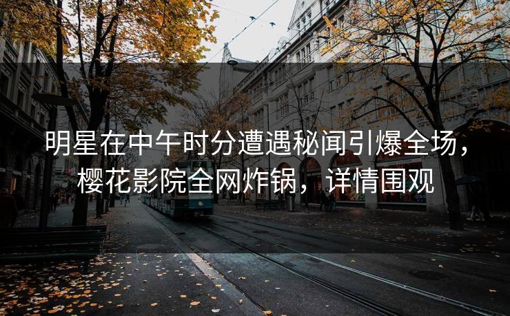 明星在中午时分遭遇秘闻引爆全场，樱花影院全网炸锅，详情围观