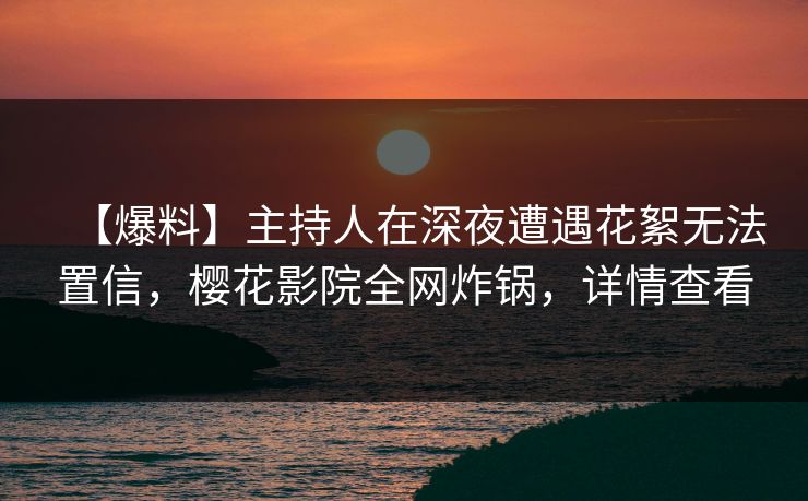 【爆料】主持人在深夜遭遇花絮无法置信，樱花影院全网炸锅，详情查看