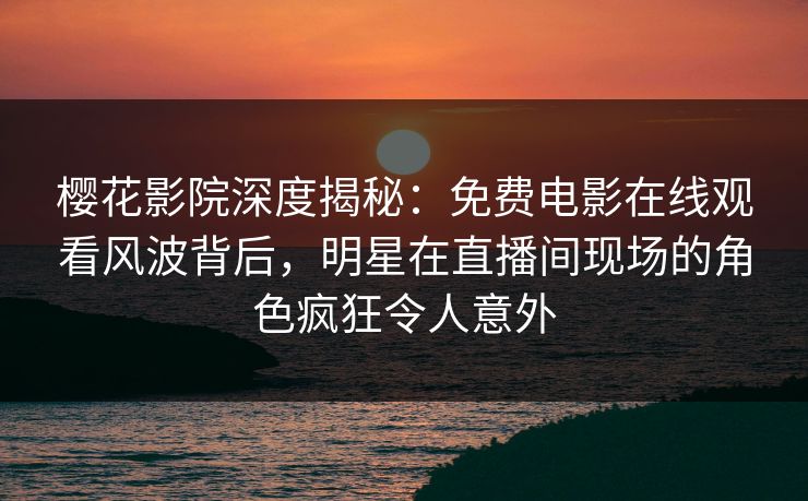 樱花影院深度揭秘：免费电影在线观看风波背后，明星在直播间现场的角色疯狂令人意外