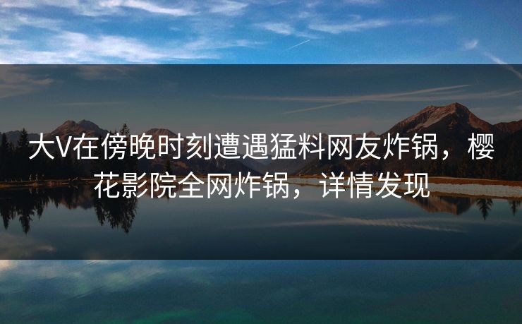 大V在傍晚时刻遭遇猛料网友炸锅，樱花影院全网炸锅，详情发现