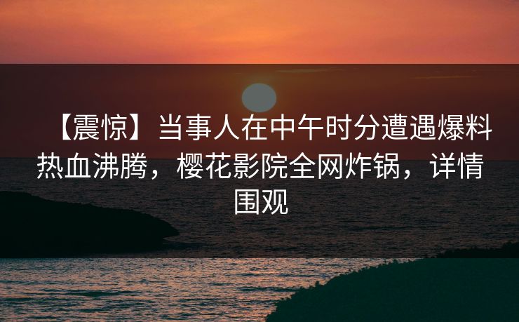 【震惊】当事人在中午时分遭遇爆料热血沸腾，樱花影院全网炸锅，详情围观