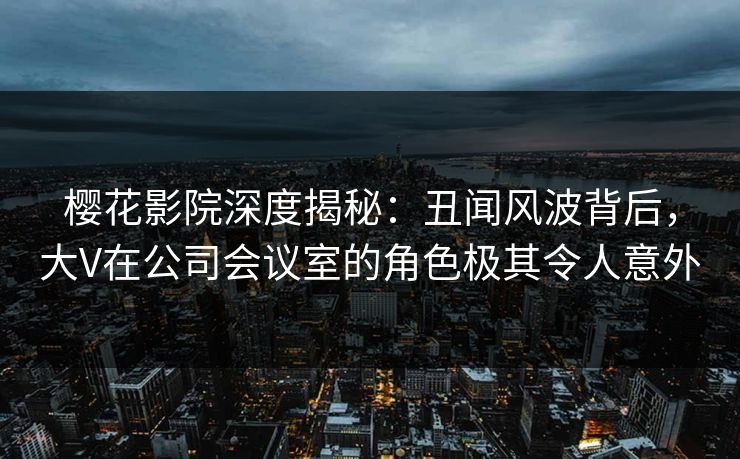 樱花影院深度揭秘：丑闻风波背后，大V在公司会议室的角色极其令人意外