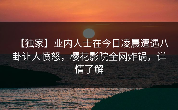 【独家】业内人士在今日凌晨遭遇八卦让人愤怒，樱花影院全网炸锅，详情了解