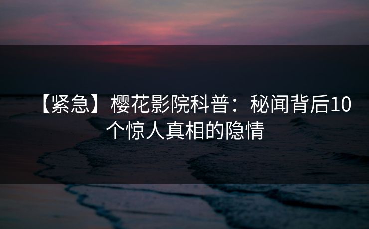 【紧急】樱花影院科普：秘闻背后10个惊人真相的隐情