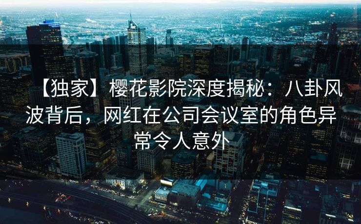 【独家】樱花影院深度揭秘：八卦风波背后，网红在公司会议室的角色异常令人意外