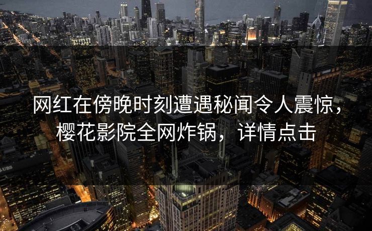 网红在傍晚时刻遭遇秘闻令人震惊,樱花影院全网炸锅,详情点击 网红在傍晚时刻遭遇秘闻令人震惊,樱花影院全网炸锅,详情点击