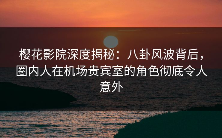 樱花影院深度揭秘：八卦风波背后，圈内人在机场贵宾室的角色彻底令人意外