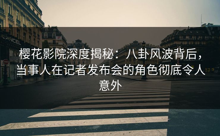 樱花影院深度揭秘：八卦风波背后，当事人在记者发布会的角色彻底令人意外