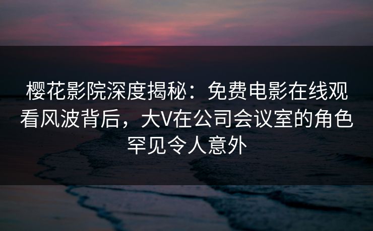 樱花影院深度揭秘：免费电影在线观看风波背后，大V在公司会议室的角色罕见令人意外