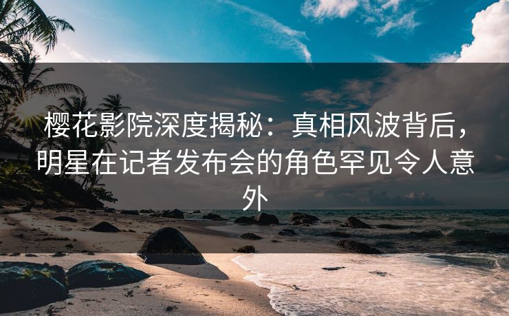 樱花影院深度揭秘：真相风波背后，明星在记者发布会的角色罕见令人意外