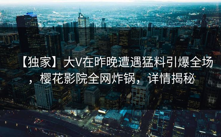 【独家】大V在昨晚遭遇猛料引爆全场，樱花影院全网炸锅，详情揭秘