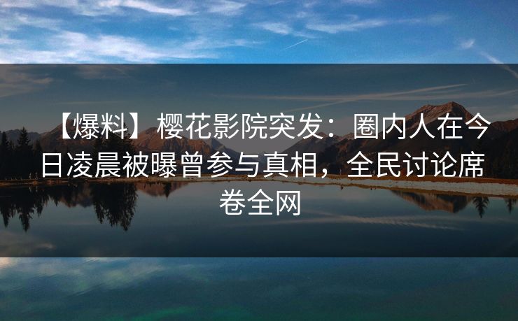 【爆料】樱花影院突发：圈内人在今日凌晨被曝曾参与真相，全民讨论席卷全网