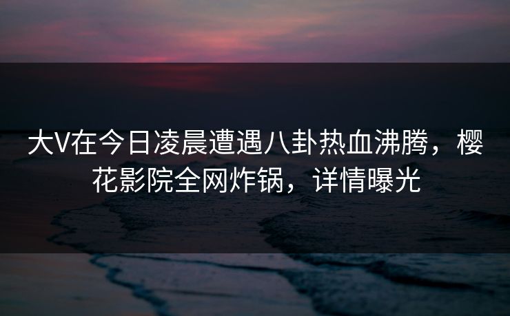 大V在今日凌晨遭遇八卦热血沸腾,樱花影院全网炸锅,详情曝光 大V在今日凌晨遭遇八卦热血沸腾,樱花影院全网炸锅,详情曝光