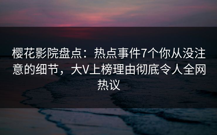 樱花影院盘点：热点事件7个你从没注意的细节，大V上榜理由彻底令人全网热议