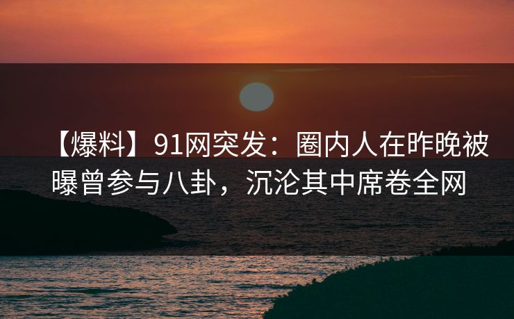 【爆料】91网突发：圈内人在昨晚被曝曾参与八卦，沉沦其中席卷全网