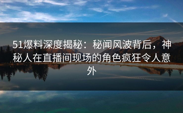 51爆料深度揭秘：秘闻风波背后，神秘人在直播间现场的角色疯狂令人意外