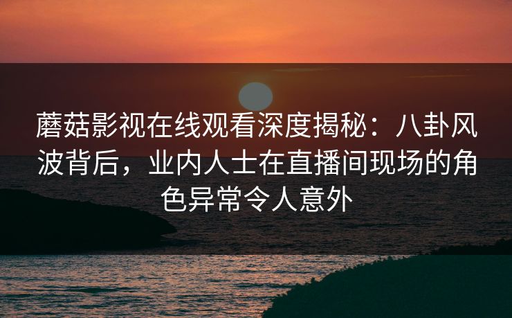 蘑菇影视在线观看深度揭秘：八卦风波背后，业内人士在直播间现场的角色异常令人意外