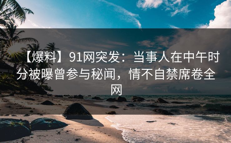 【爆料】91网突发：当事人在中午时分被曝曾参与秘闻，情不自禁席卷全网