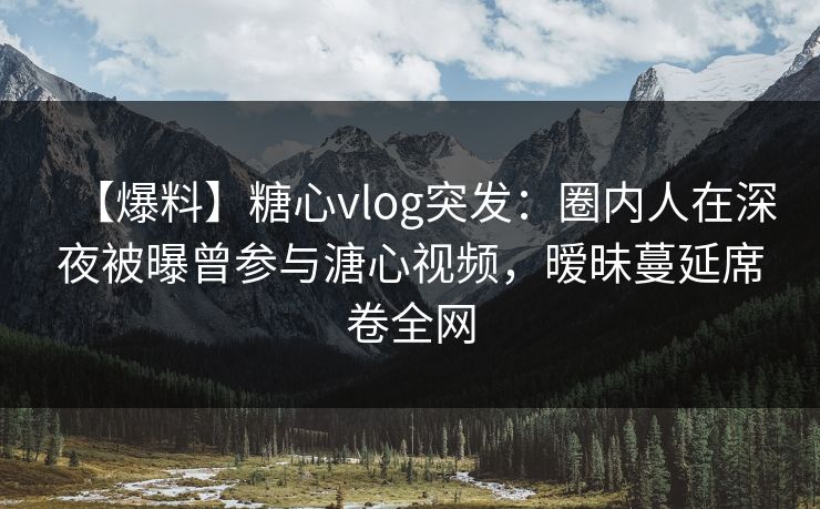 【爆料】糖心vlog突发：圈内人在深夜被曝曾参与溏心视频，暧昧蔓延席卷全网