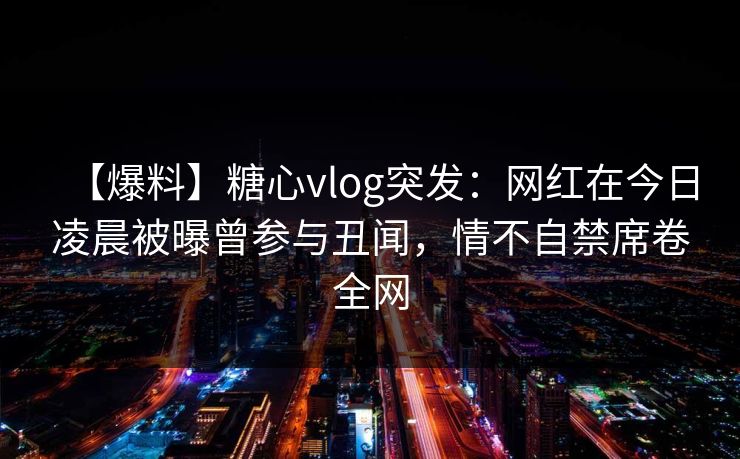【爆料】糖心vlog突发：网红在今日凌晨被曝曾参与丑闻，情不自禁席卷全网