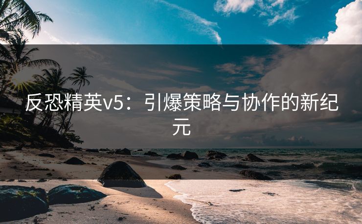 反恐精英v5：引爆策略与协作的新纪元