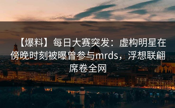 【爆料】每日大赛突发：虚构明星在傍晚时刻被曝曾参与mrds，浮想联翩席卷全网