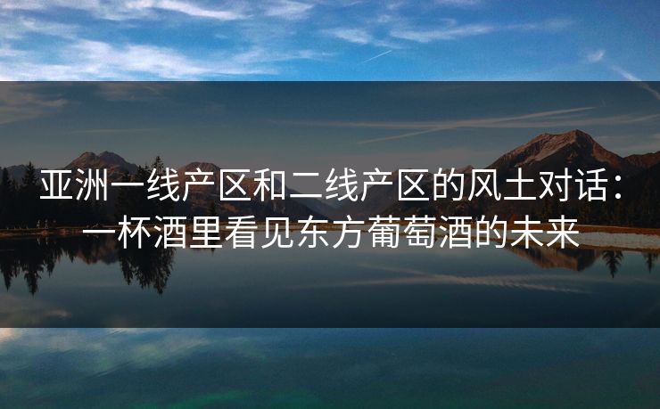 亚洲一线产区和二线产区的风土对话：一杯酒里看见东方葡萄酒的未来