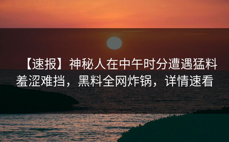 【速报】神秘人在中午时分遭遇猛料羞涩难挡，黑料全网炸锅，详情速看