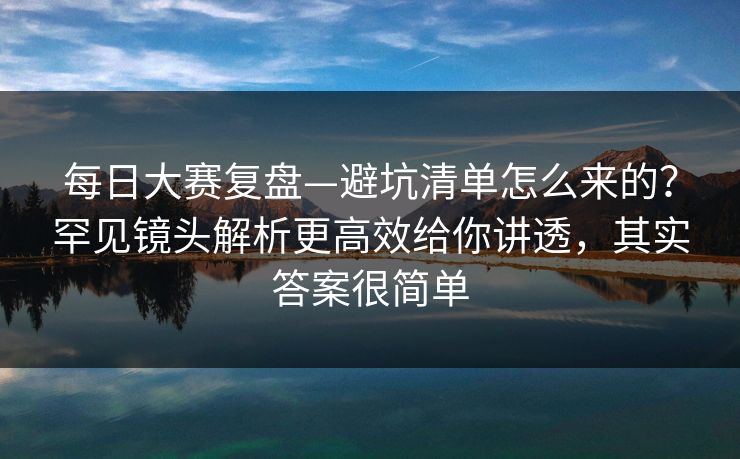 每日大赛复盘—避坑清单怎么来的？罕见镜头解析更高效给你讲透，其实答案很简单