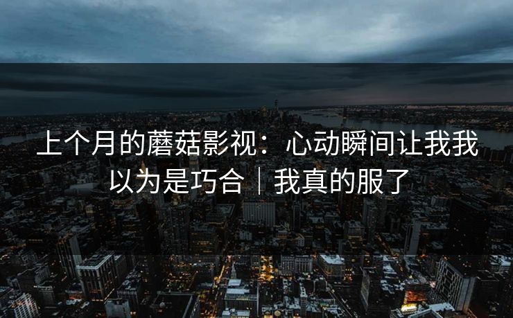 上个月的蘑菇影视：心动瞬间让我我以为是巧合｜我真的服了