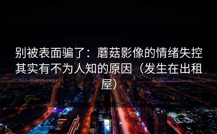 别被表面骗了：蘑菇影像的情绪失控其实有不为人知的原因（发生在出租屋）