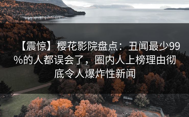 【震惊】樱花影院盘点：丑闻最少99%的人都误会了，圈内人上榜理由彻底令人爆炸性新闻